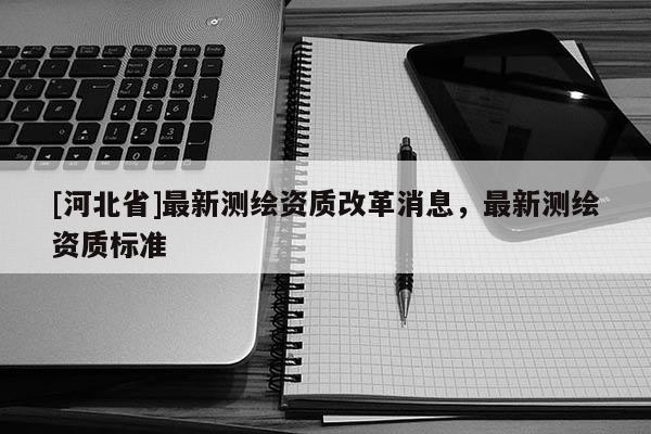 [河北省]最新測(cè)繪資質(zhì)改革消息，最新測(cè)繪資質(zhì)標(biāo)準(zhǔn)