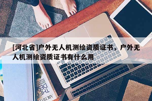 [河北省]戶外無人機測繪資質證書，戶外無人機測繪資質證書有什么用