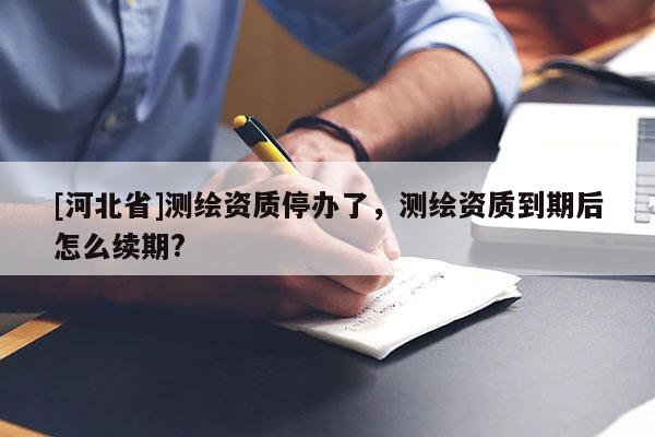 [河北省]測繪資質停辦了，測繪資質到期后怎么續期?