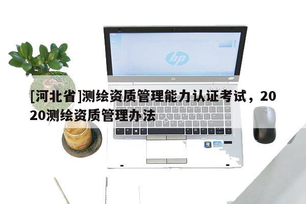 [河北省]測繪資質(zhì)管理能力認(rèn)證考試，2020測繪資質(zhì)管理辦法