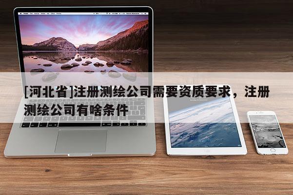 [河北省]注冊測繪公司需要資質要求，注冊測繪公司有啥條件