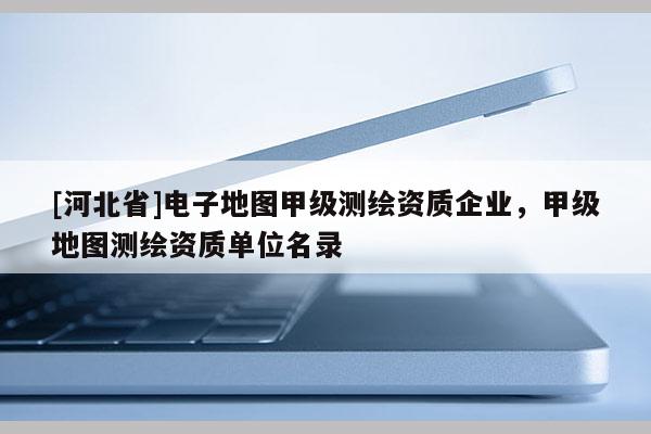 [河北省]電子地圖甲級(jí)測(cè)繪資質(zhì)企業(yè)，甲級(jí)地圖測(cè)繪資質(zhì)單位名錄