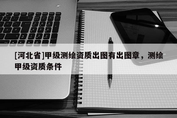 [河北省]甲級測繪資質(zhì)出圖有出圖章，測繪甲級資質(zhì)條件
