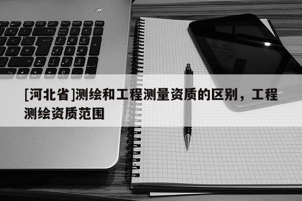 [河北省]測繪和工程測量資質的區別，工程測繪資質范圍