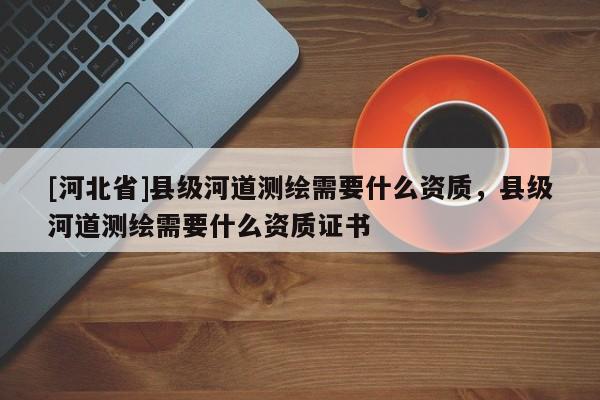 [河北省]縣級河道測繪需要什么資質，縣級河道測繪需要什么資質證書