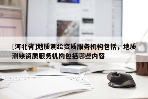 [河北省]地質測繪資質服務機構包括，地質測繪資質服務機構包括哪些內容
