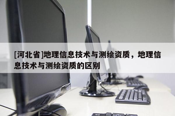 [河北省]地理信息技術與測繪資質，地理信息技術與測繪資質的區別