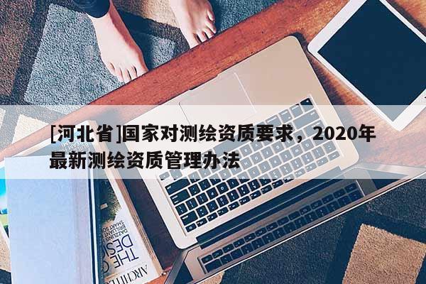 [河北省]國家對測繪資質(zhì)要求，2020年最新測繪資質(zhì)管理辦法