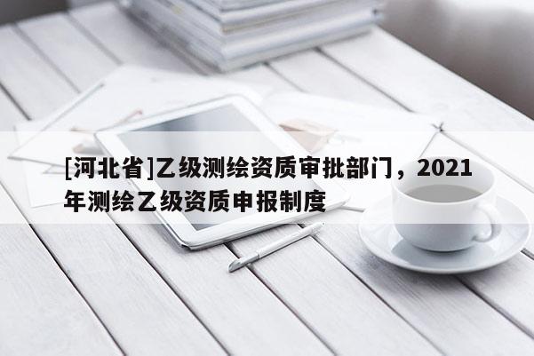 [河北省]乙級測繪資質審批部門，2021年測繪乙級資質申報制度