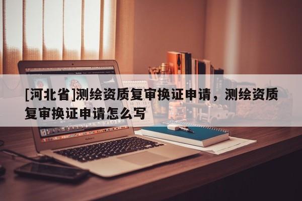 [河北省]測繪資質(zhì)復審換證申請，測繪資質(zhì)復審換證申請怎么寫