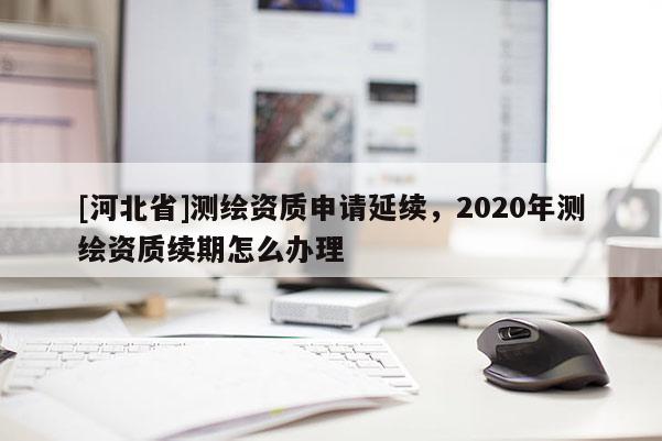 [河北省]測繪資質(zhì)申請延續(xù)，2020年測繪資質(zhì)續(xù)期怎么辦理