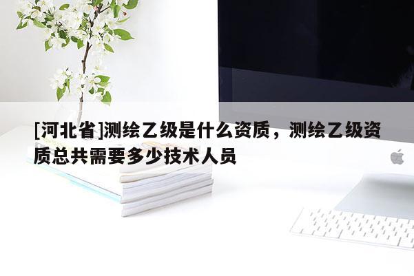 [河北省]測繪乙級是什么資質，測繪乙級資質總共需要多少技術人員