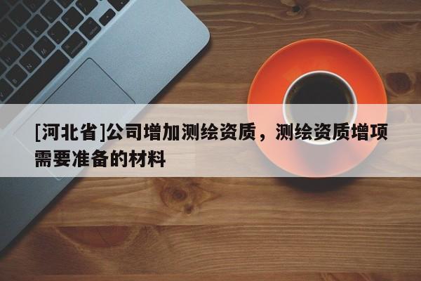 [河北省]公司增加測繪資質(zhì)，測繪資質(zhì)增項需要準(zhǔn)備的材料