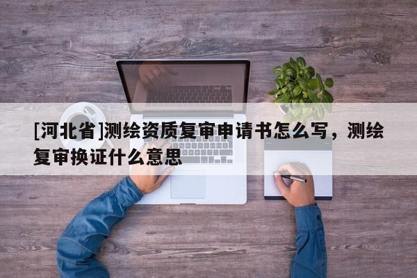 [河北省]測繪資質復審申請書怎么寫，測繪復審換證什么意思
