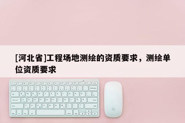 [河北省]工程場地測繪的資質要求，測繪單位資質要求