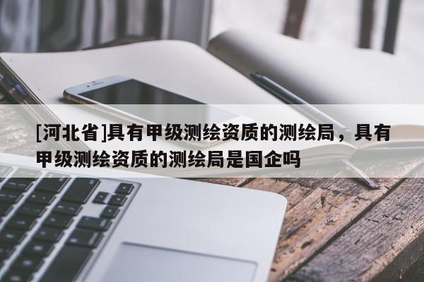 [河北省]具有甲級測繪資質的測繪局，具有甲級測繪資質的測繪局是國企嗎