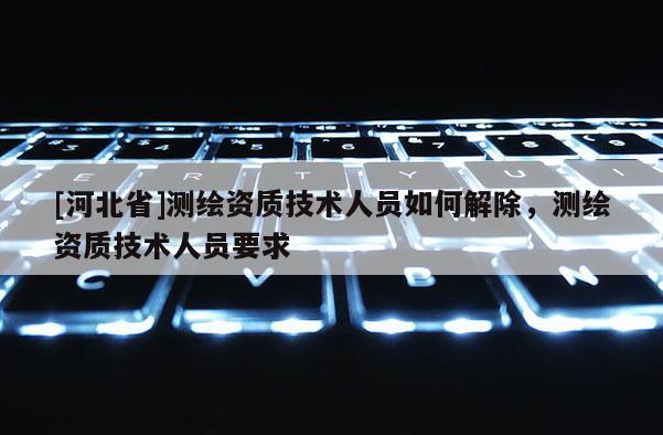 [河北省]測繪資質技術人員如何解除，測繪資質技術人員要求
