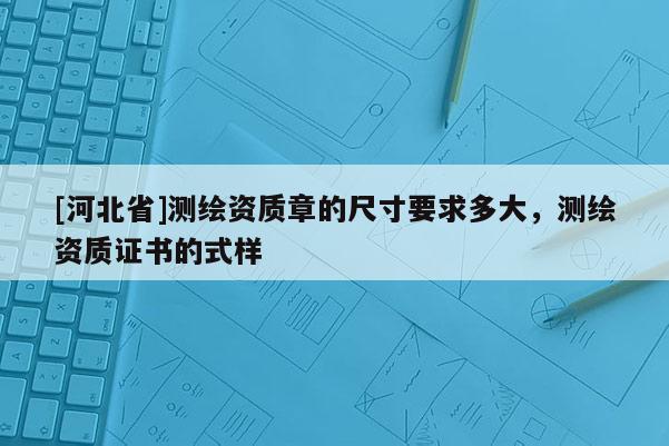 [河北省]測繪資質章的尺寸要求多大，測繪資質證書的式樣