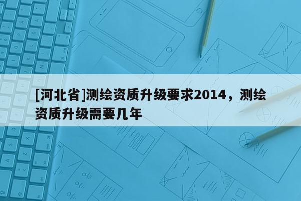 [河北省]測繪資質升級要求2014，測繪資質升級需要幾年
