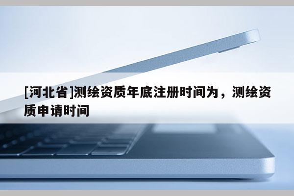 [河北省]測繪資質年底注冊時間為，測繪資質申請時間