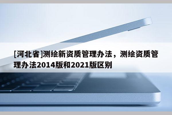 [河北省]測繪新資質管理辦法，測繪資質管理辦法2014版和2021版區別