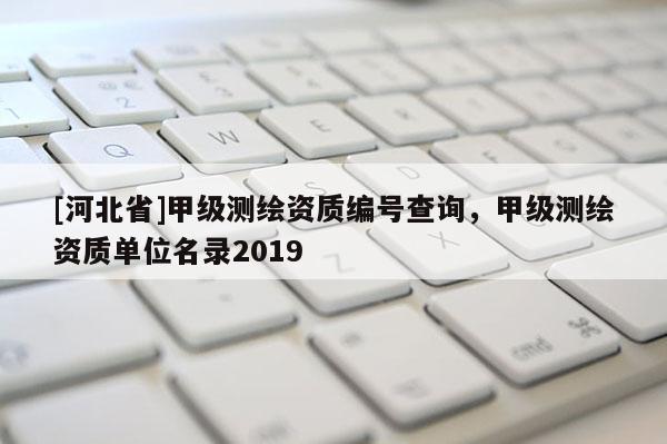 [河北省]甲級測繪資質編號查詢，甲級測繪資質單位名錄2019