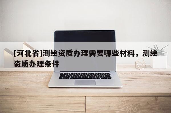 [河北省]測繪資質(zhì)辦理需要哪些材料，測繪資質(zhì)辦理條件