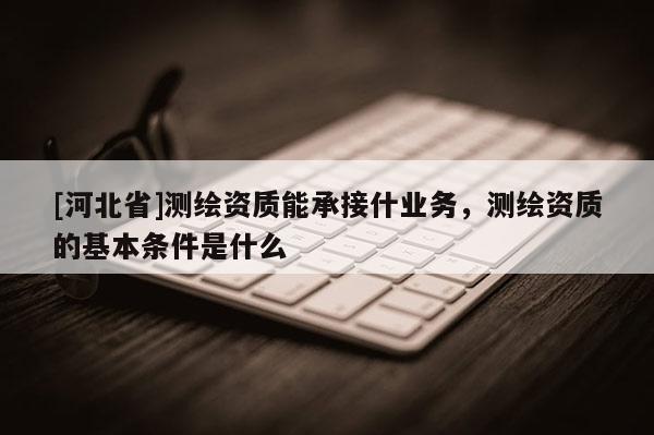 [河北省]測繪資質能承接什業務，測繪資質的基本條件是什么