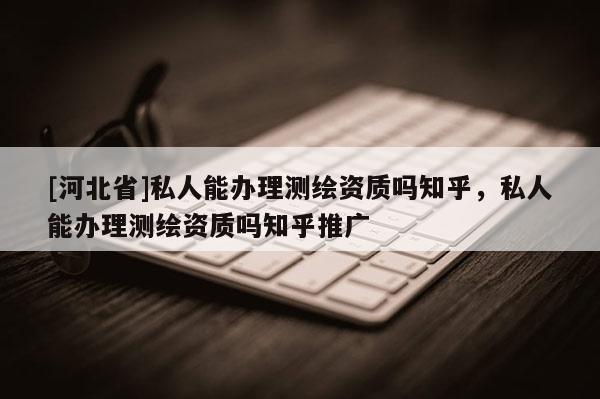 [河北省]私人能辦理測繪資質嗎知乎，私人能辦理測繪資質嗎知乎推廣