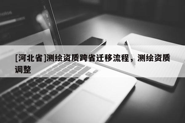 [河北省]測繪資質(zhì)跨省遷移流程，測繪資質(zhì)調(diào)整