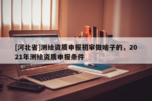 [河北省]測繪資質申報初審做啥子的，2021年測繪資質申報條件