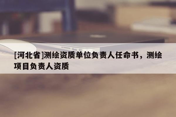 [河北省]測繪資質(zhì)單位負(fù)責(zé)人任命書，測繪項目負(fù)責(zé)人資質(zhì)