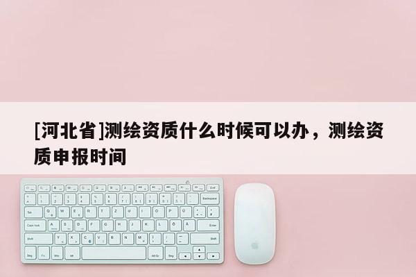 [河北省]測繪資質(zhì)什么時候可以辦，測繪資質(zhì)申報時間