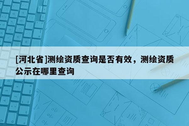 [河北省]測繪資質查詢是否有效，測繪資質公示在哪里查詢