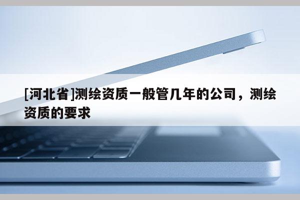 [河北省]測(cè)繪資質(zhì)一般管幾年的公司，測(cè)繪資質(zhì)的要求