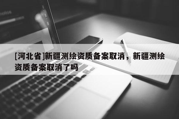 [河北省]新疆測繪資質(zhì)備案取消，新疆測繪資質(zhì)備案取消了嗎