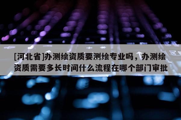 [河北省]辦測繪資質(zhì)要測繪專業(yè)嗎，辦測繪資質(zhì)需要多長時(shí)間什么流程在哪個(gè)部門審批