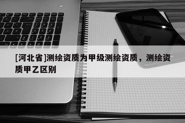 [河北省]測繪資質(zhì)為甲級測繪資質(zhì)，測繪資質(zhì)甲乙區(qū)別