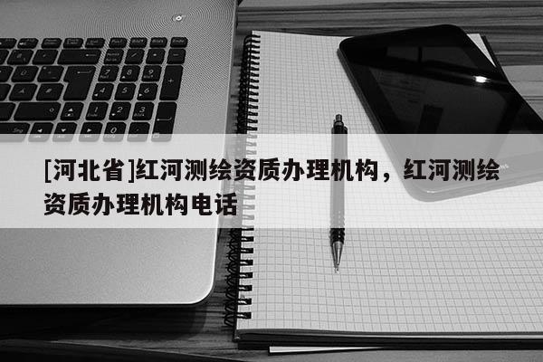 [河北省]紅河測繪資質辦理機構，紅河測繪資質辦理機構電話