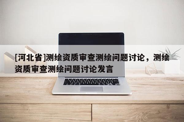 [河北省]測繪資質審查測繪問題討論，測繪資質審查測繪問題討論發言