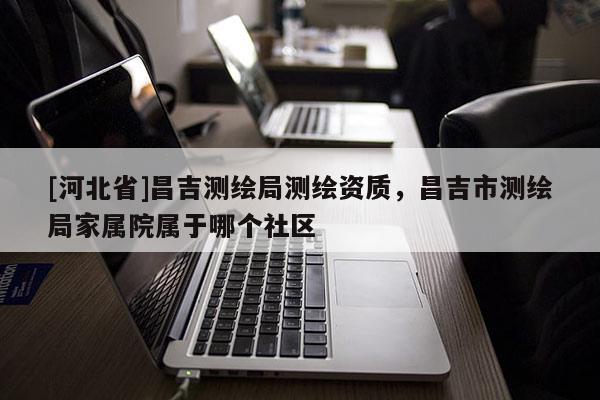 [河北省]昌吉測繪局測繪資質，昌吉市測繪局家屬院屬于哪個社區