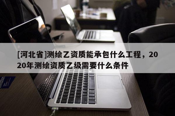 [河北省]測繪乙資質能承包什么工程，2020年測繪資質乙級需要什么條件