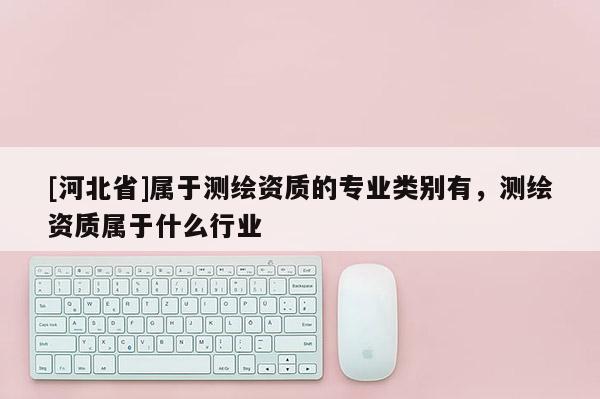 [河北省]屬于測繪資質(zhì)的專業(yè)類別有，測繪資質(zhì)屬于什么行業(yè)