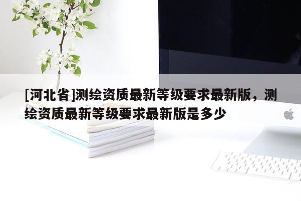 [河北省]測繪資質最新等級要求最新版，測繪資質最新等級要求最新版是多少