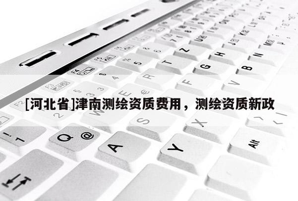 [河北省]津南測繪資質費用，測繪資質新政
