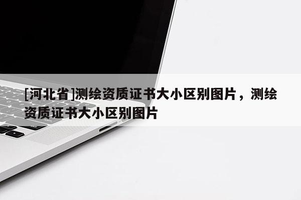 [河北省]測(cè)繪資質(zhì)證書(shū)大小區(qū)別圖片，測(cè)繪資質(zhì)證書(shū)大小區(qū)別圖片