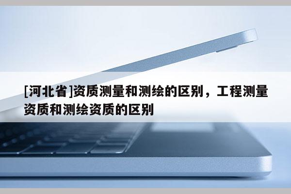 [河北省]資質測量和測繪的區別，工程測量資質和測繪資質的區別