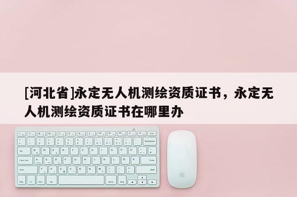 [河北省]永定無人機測繪資質證書，永定無人機測繪資質證書在哪里辦