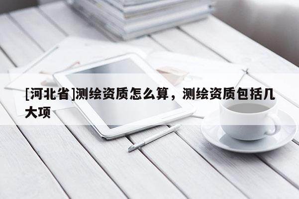 [河北省]測(cè)繪資質(zhì)怎么算，測(cè)繪資質(zhì)包括幾大項(xiàng)