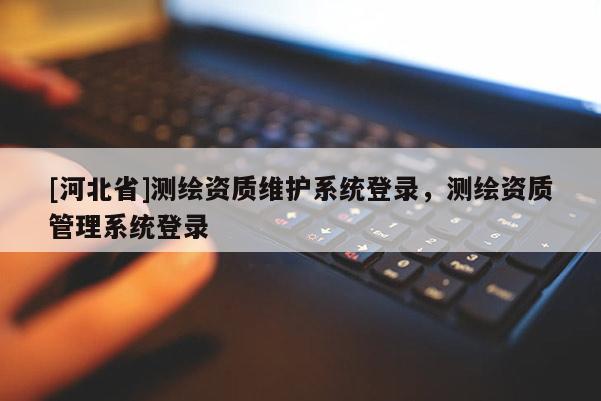 [河北省]測繪資質維護系統登錄，測繪資質管理系統登錄